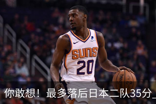 你敢想！最多落后日本二队35分 近10年男篮在干什么
